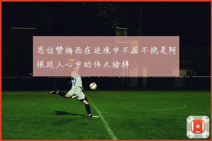 恩佐赞梅西在逆境中不屈不挠是阿根廷人心中的伟大榜样