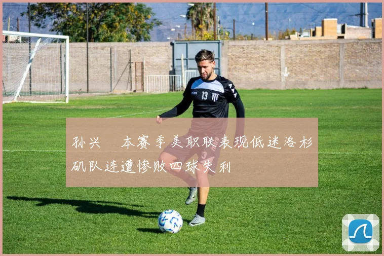孙兴慜本赛季美职联表现低迷洛杉矶队连遭惨败四球失利
