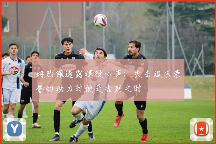 姆巴佩透露退役心声：失去追求荣誉的动力时便是告别之时