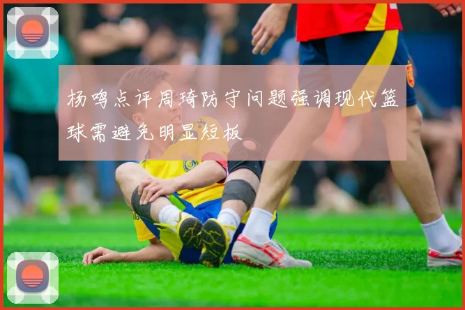 杨鸣点评周琦防守问题强调现代篮球需避免明显短板