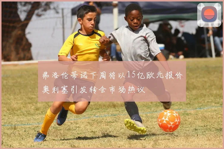 弗洛伦蒂诺下周将以15亿欧元报价奥利塞引发转会市场热议