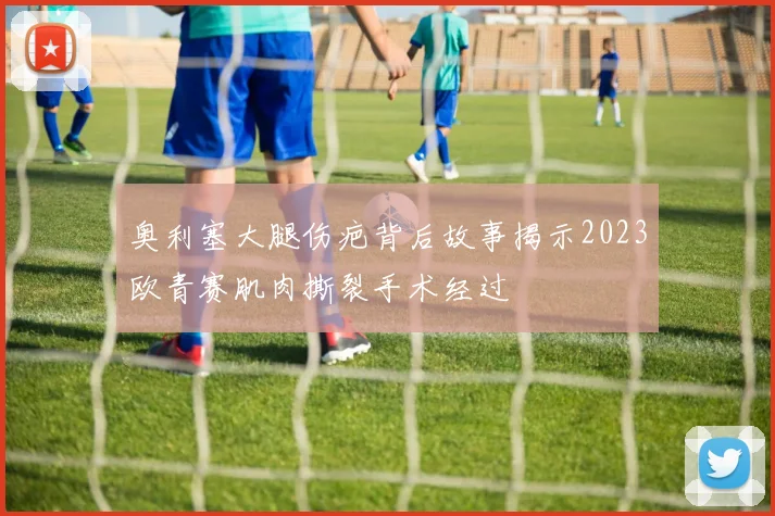 奥利塞大腿伤疤背后故事揭示2023欧青赛肌肉撕裂手术经过