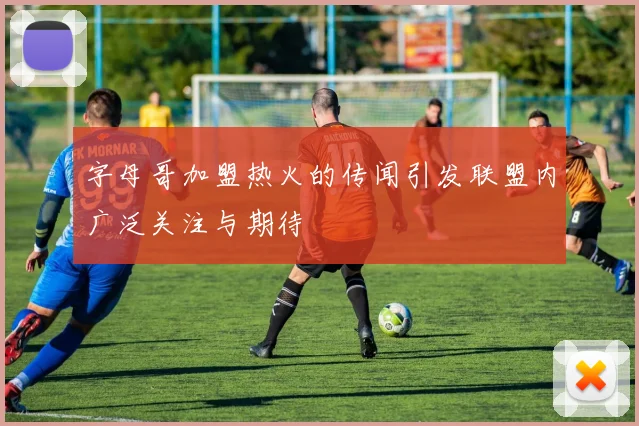 字母哥加盟热火的传闻引发联盟内广泛关注与期待