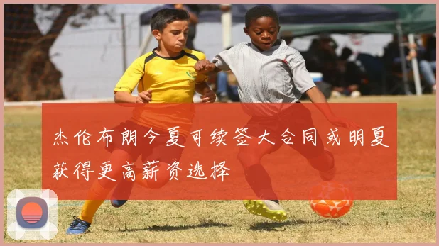 杰伦布朗今夏可续签大合同或明夏获得更高薪资选择
