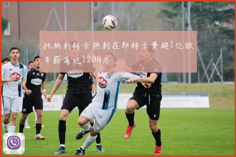 托纳利转会热刺在即转会费超1亿欧年薪高达1200万