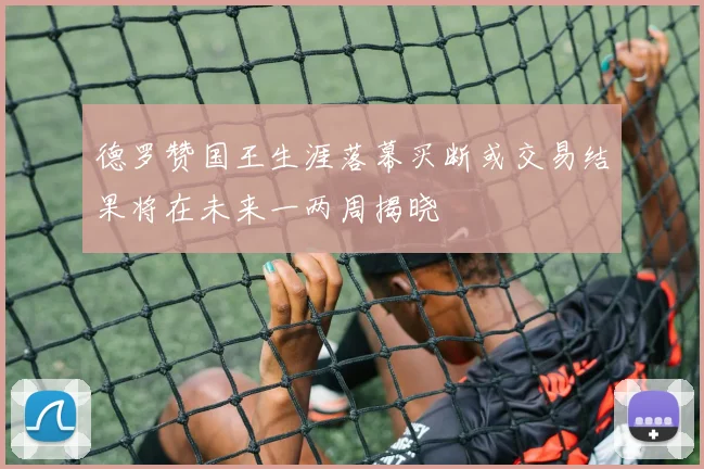 德罗赞国王生涯落幕买断或交易结果将在未来一两周揭晓