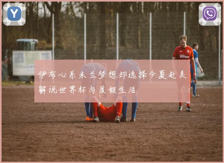 伊布心系米兰梦想却选择今夏赴美解说世界杯与度假生活