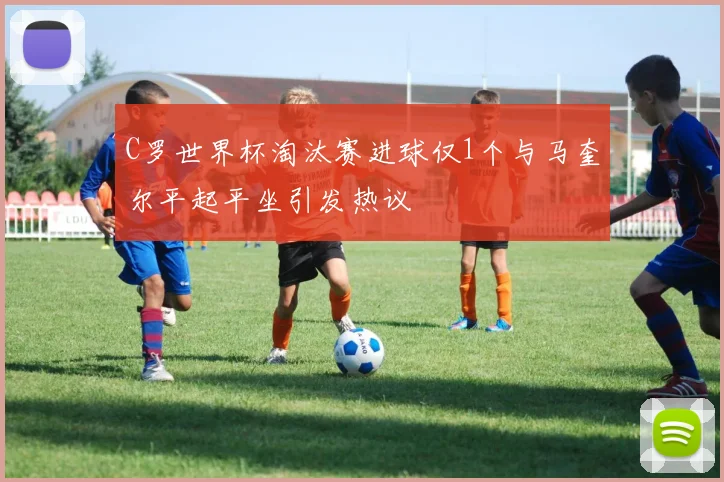 C罗世界杯淘汰赛进球仅1个与马奎尔平起平坐引发热议