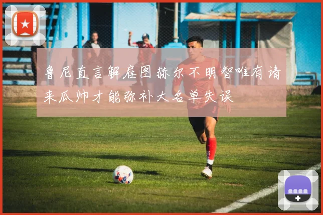 鲁尼直言解雇图赫尔不明智唯有请来瓜帅才能弥补大名单失误