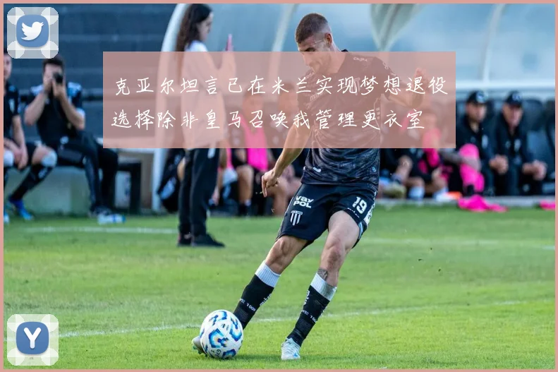 克亚尔坦言已在米兰实现梦想退役选择除非皇马召唤我管理更衣室