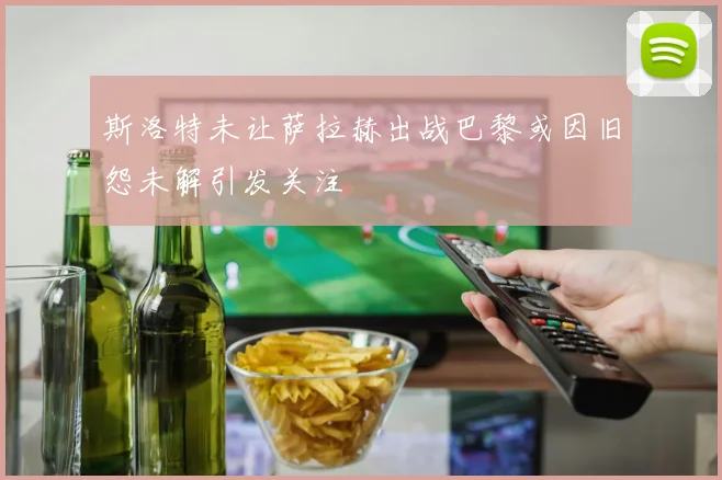 斯洛特未让萨拉赫出战巴黎或因旧怨未解引发关注
