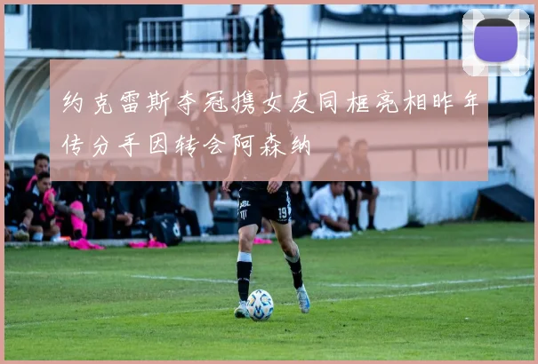 约克雷斯夺冠携女友同框亮相昨年传分手因转会阿森纳