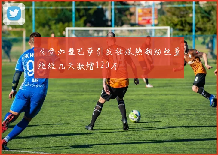 戈登加盟巴萨引发社媒热潮粉丝量短短几天激增120万
