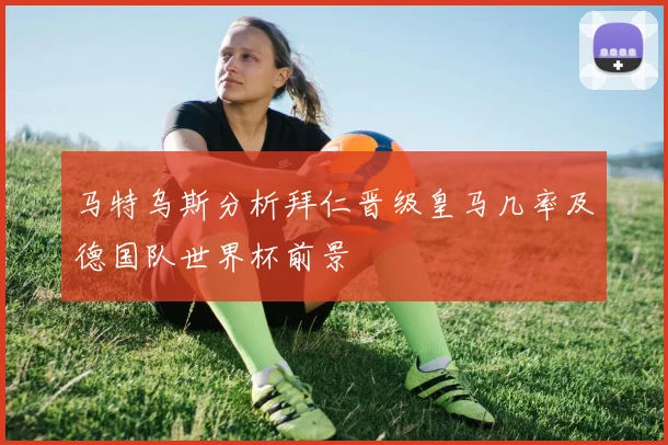 马特乌斯分析拜仁晋级皇马几率及德国队世界杯前景