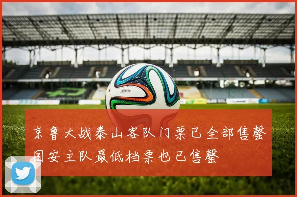 京鲁大战泰山客队门票已全部售罄国安主队最低档票也已售罄