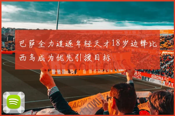 巴萨全力追逐年轻天才18岁边锋比西乌成为优先引援目标