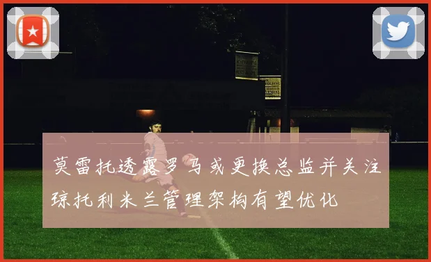莫雷托透露罗马或更换总监并关注琼托利米兰管理架构有望优化