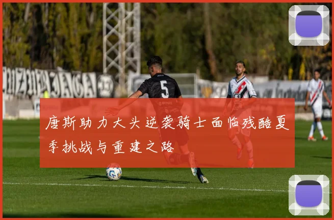唐斯助力大头逆袭骑士面临残酷夏季挑战与重建之路