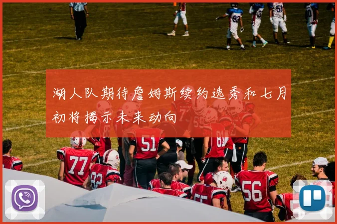 湖人队期待詹姆斯续约选秀和七月初将揭示未来动向