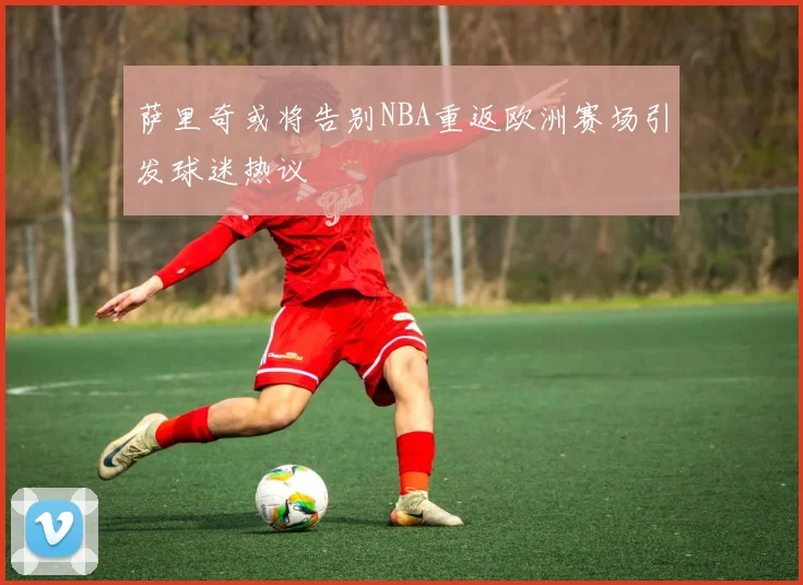 萨里奇或将告别NBA重返欧洲赛场引发球迷热议