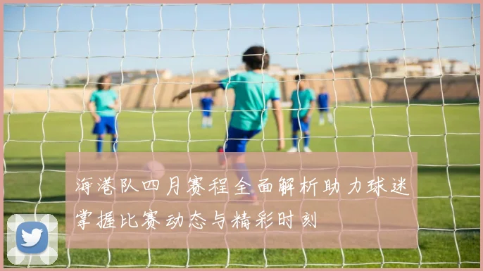 海港队四月赛程全面解析助力球迷掌握比赛动态与精彩时刻