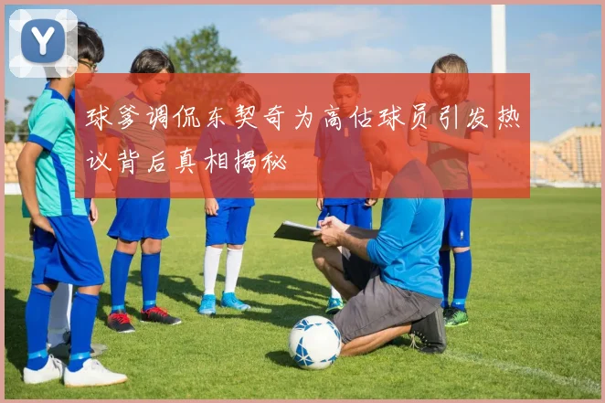 球爹调侃东契奇为高估球员引发热议背后真相揭秘