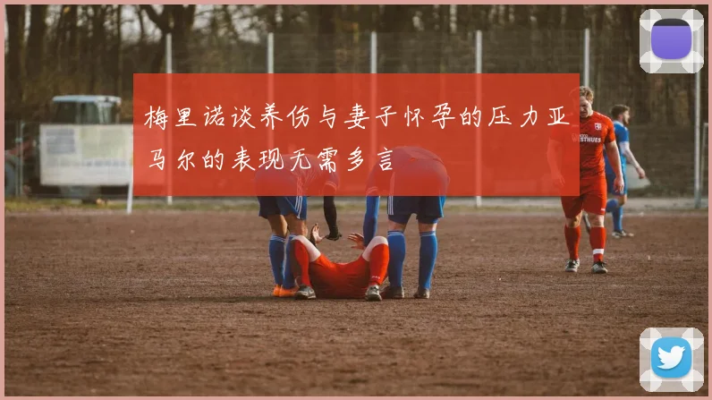 梅里诺谈养伤与妻子怀孕的压力亚马尔的表现无需多言